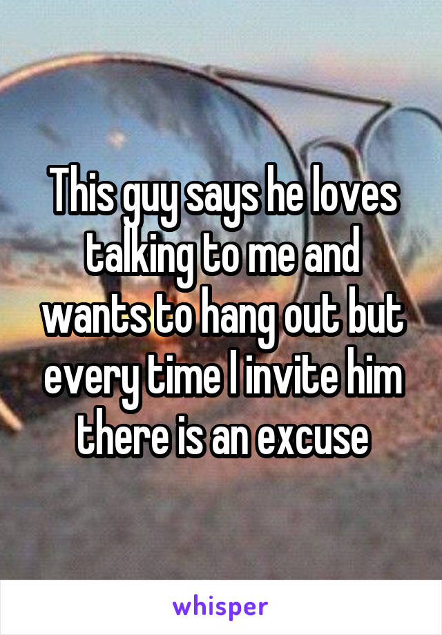 This guy says he loves talking to me and wants to hang out but every time I invite him there is an excuse