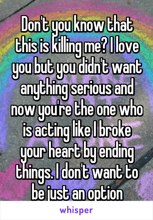 Don't you know that this is killing me? I love you but you didn't want anything serious and now you're the one who is acting like I broke your heart by ending things. I don't want to be just an option