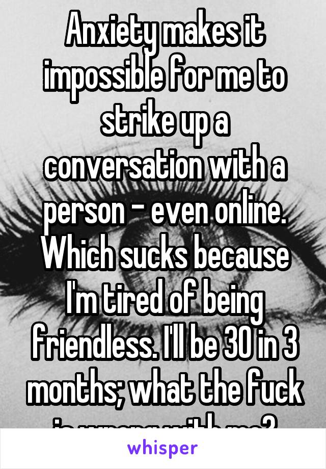 Anxiety makes it impossible for me to strike up a conversation with a person - even online. Which sucks because I'm tired of being friendless. I'll be 30 in 3 months; what the fuck is wrong with me?