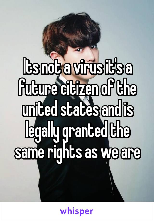 Its not a virus it's a future citizen of the united states and is legally granted the same rights as we are