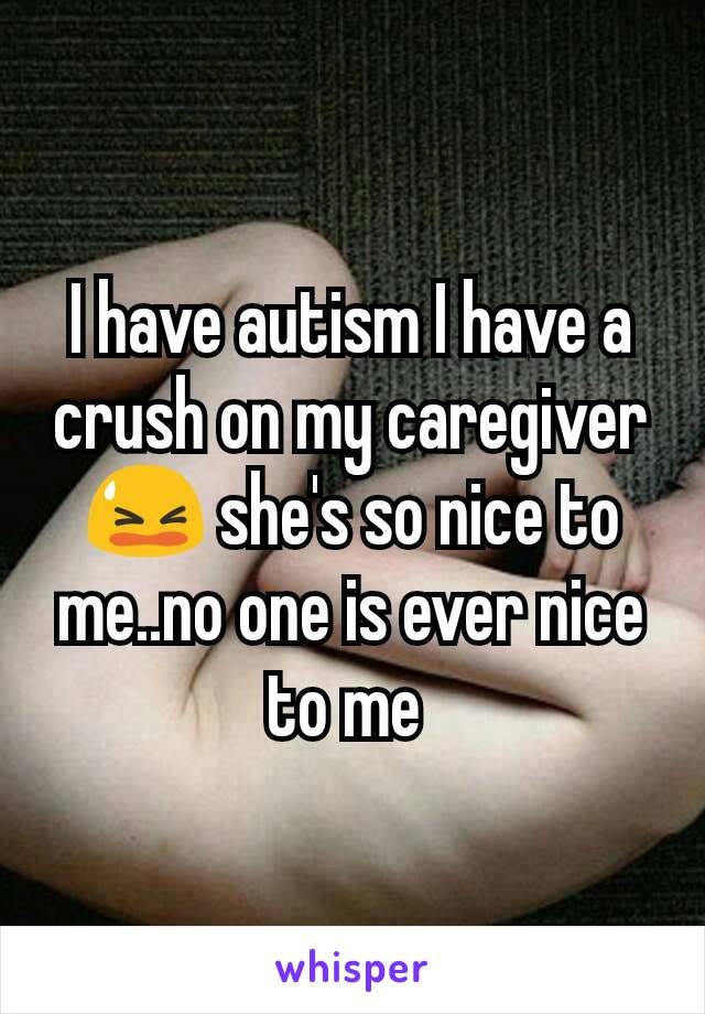I have autism I have a crush on my caregiver 😫 she's so nice to me..no one is ever nice to me 