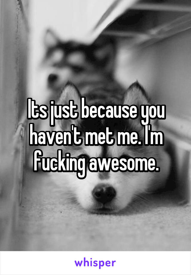 Its just because you haven't met me. I'm fucking awesome.