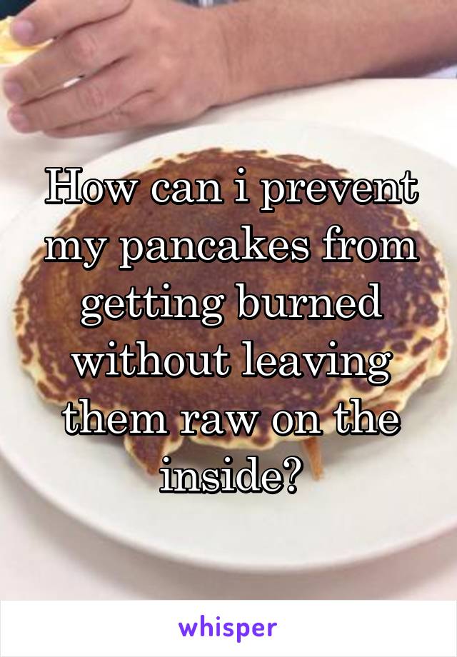 How can i prevent my pancakes from getting burned without leaving them raw on the inside?