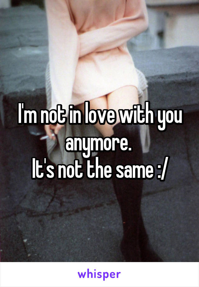 I'm not in love with you anymore. 
It's not the same :/
