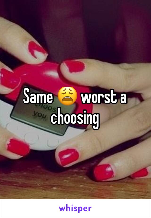 Same 😩 worst a choosing 