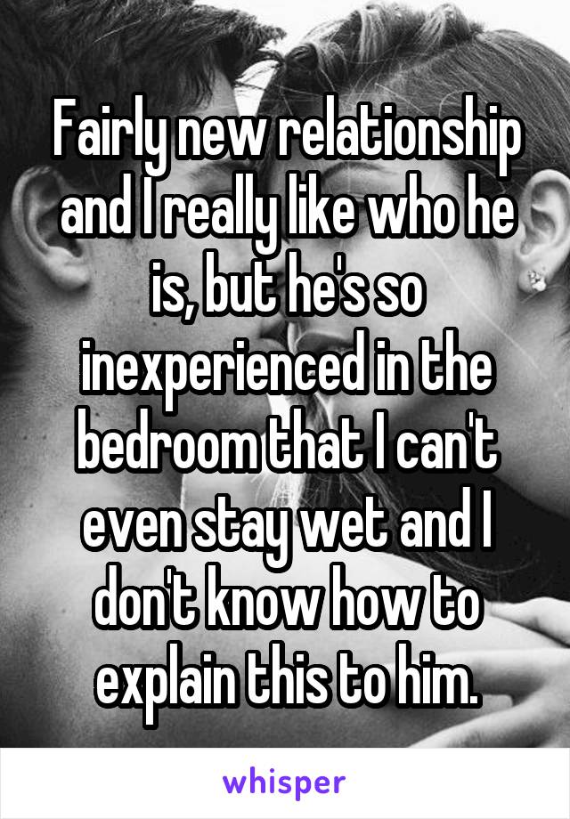 Fairly new relationship and I really like who he is, but he's so inexperienced in the bedroom that I can't even stay wet and I don't know how to explain this to him.