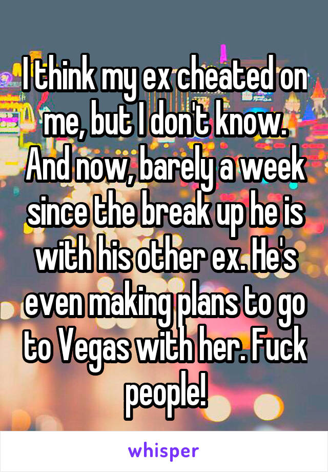 I think my ex cheated on me, but I don't know. And now, barely a week since the break up he is with his other ex. He's even making plans to go to Vegas with her. Fuck people!