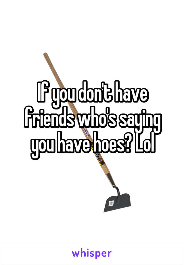 If you don't have friends who's saying you have hoes? Lol
