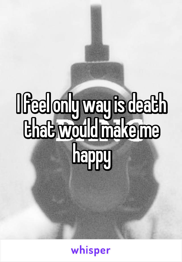 I feel only way is death that would make me happy
