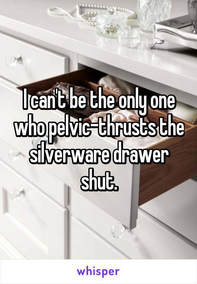 I can't be the only one who pelvic-thrusts the silverware drawer shut.