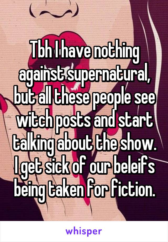 Tbh I have nothing against supernatural, but all these people see witch posts and start talking about the show. I get sick of our beleifs being taken for fiction.