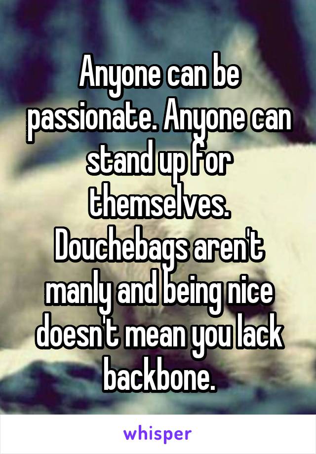 Anyone can be passionate. Anyone can stand up for themselves. Douchebags aren't manly and being nice doesn't mean you lack backbone.