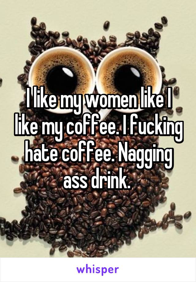 I like my women like I like my coffee. I fucking hate coffee. Nagging ass drink. 