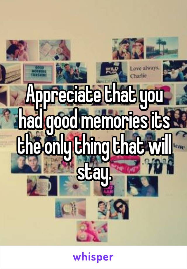 Appreciate that you had good memories its the only thing that will stay.