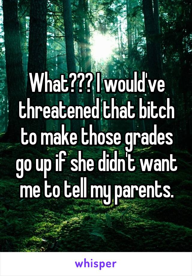 What??? I would've threatened that bitch to make those grades go up if she didn't want me to tell my parents.