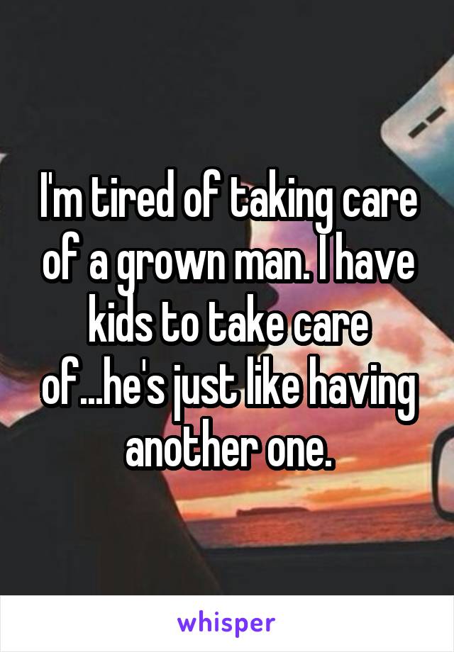 I'm tired of taking care of a grown man. I have kids to take care of...he's just like having another one.