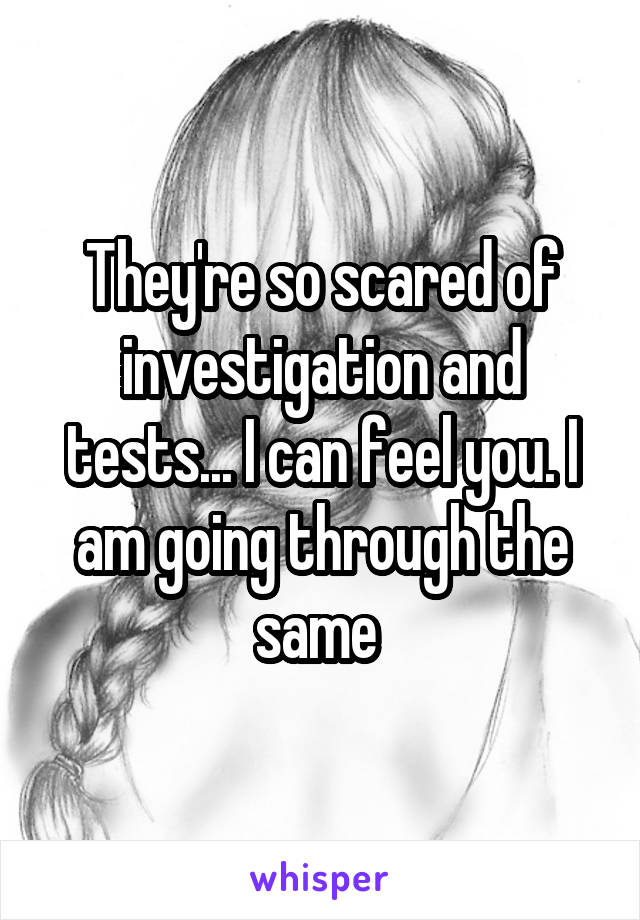 They're so scared of investigation and tests... I can feel you. I am going through the same 