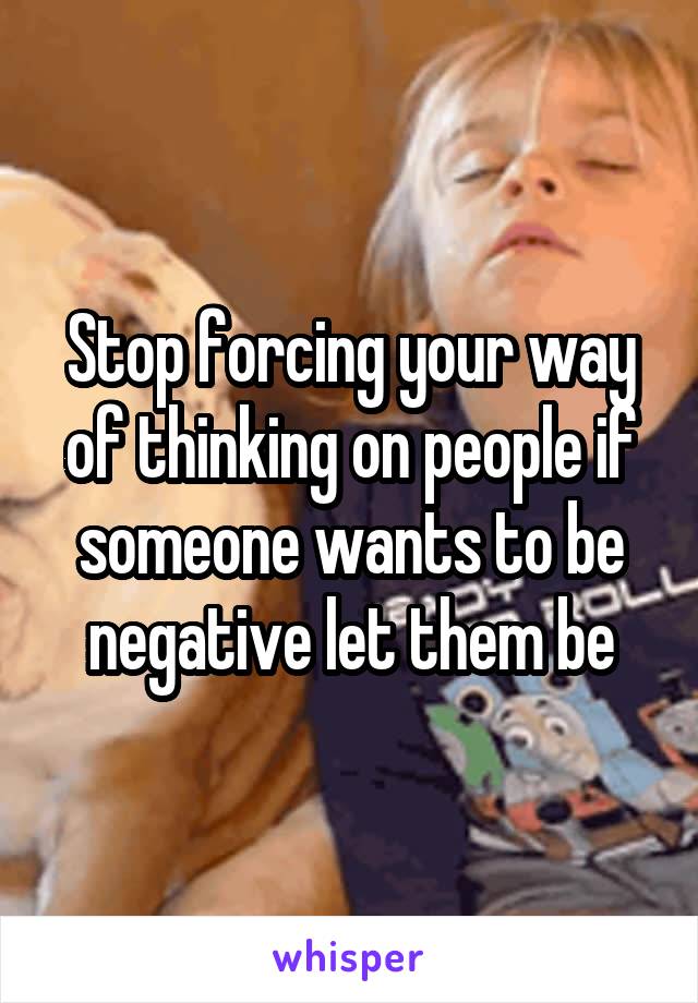 Stop forcing your way of thinking on people if someone wants to be negative let them be