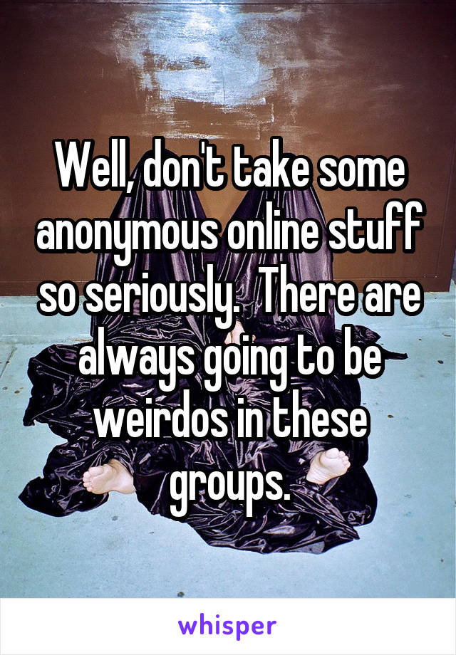 Well, don't take some anonymous online stuff so seriously.  There are always going to be weirdos in these groups.