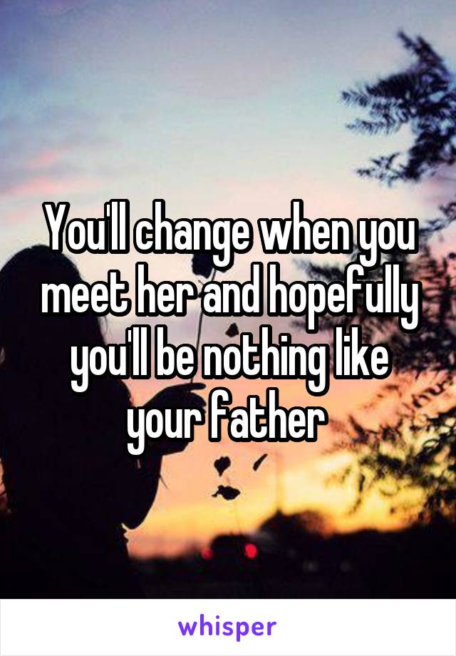 You'll change when you meet her and hopefully you'll be nothing like your father 