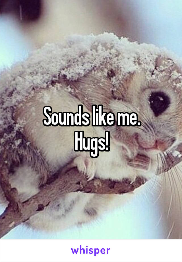 Sounds like me.
Hugs!