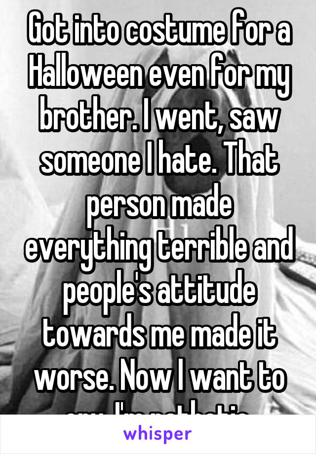 Got into costume for a Halloween even for my brother. I went, saw someone I hate. That person made everything terrible and people's attitude towards me made it worse. Now I want to cry. I'm pathetic.