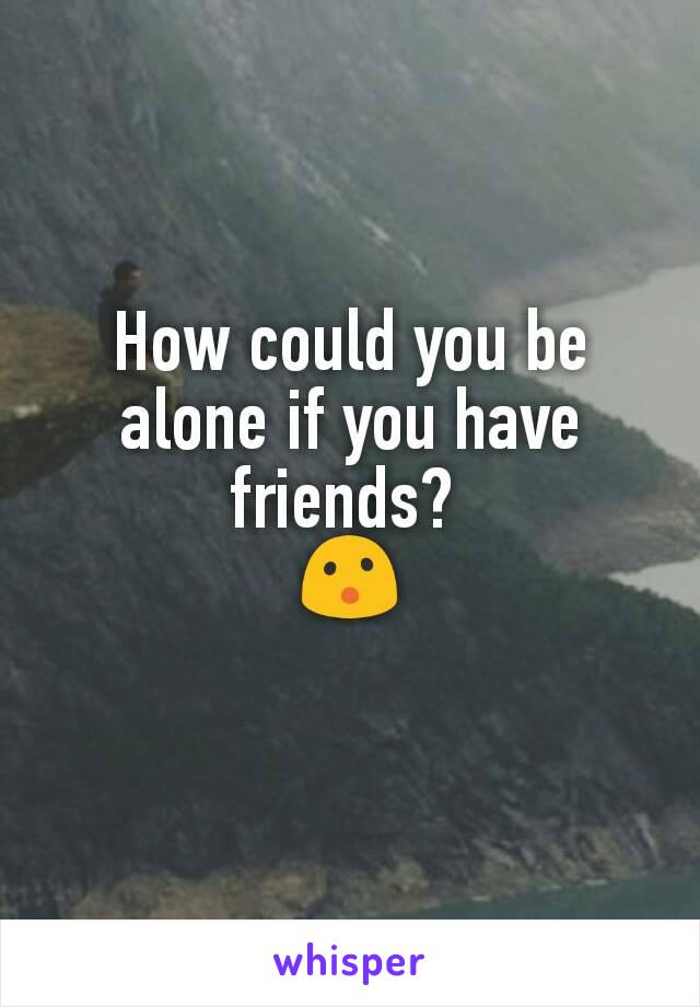 How could you be alone if you have friends? 
😮