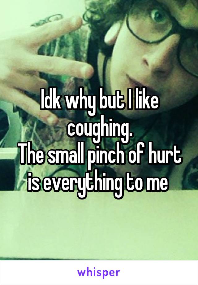 Idk why but I like coughing.
The small pinch of hurt is everything to me 