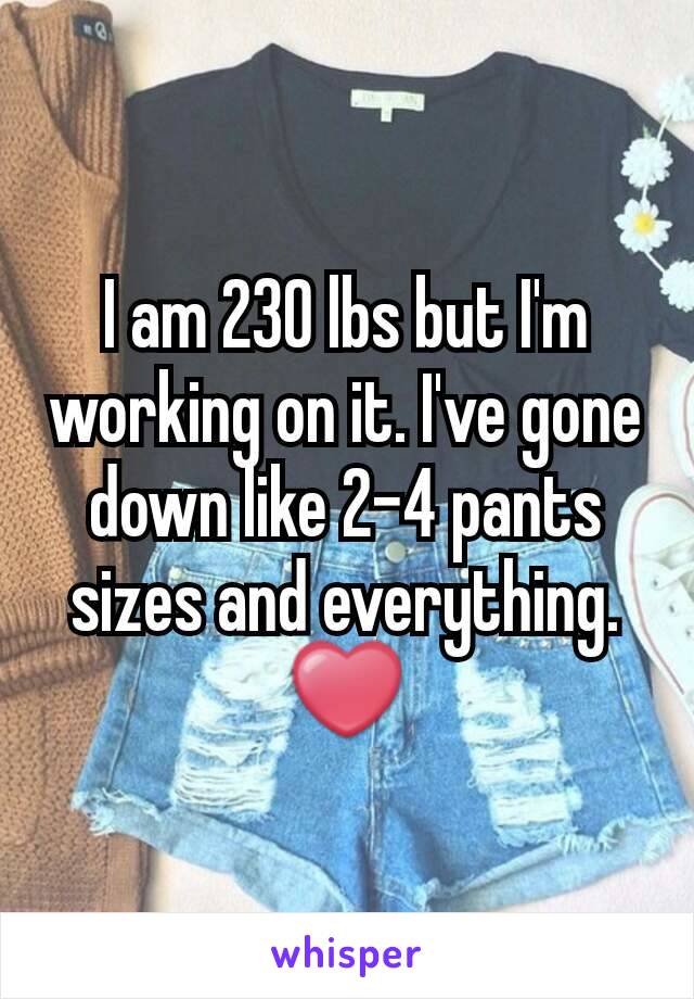 I am 230 lbs but I'm working on it. I've gone down like 2-4 pants sizes and everything. ❤