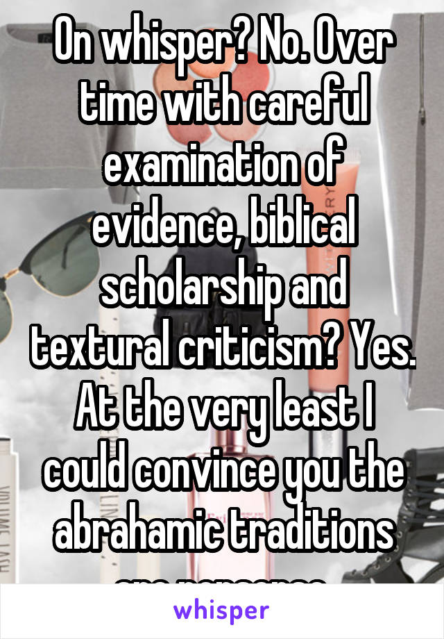 On whisper? No. Over time with careful examination of evidence, biblical scholarship and textural criticism? Yes. At the very least I could convince you the abrahamic traditions are nonsense.