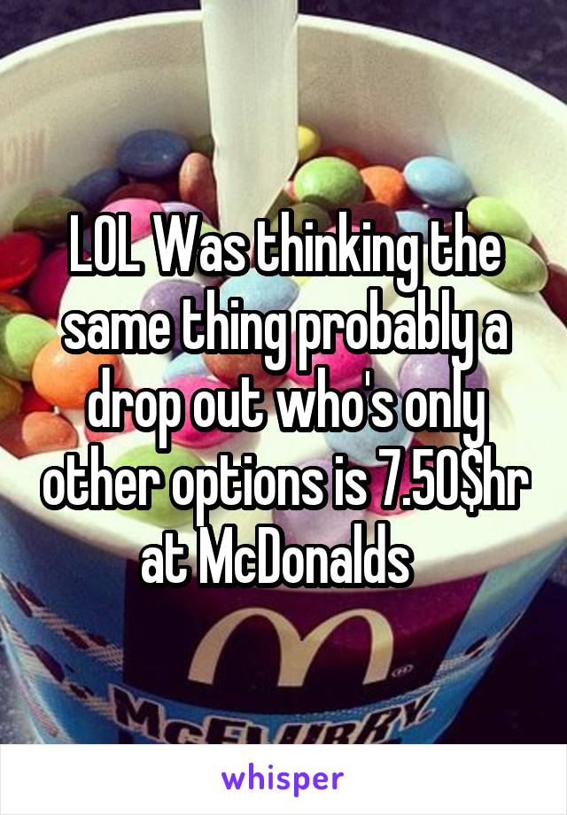 LOL Was thinking the same thing probably a drop out who's only other options is 7.50$hr at McDonalds  