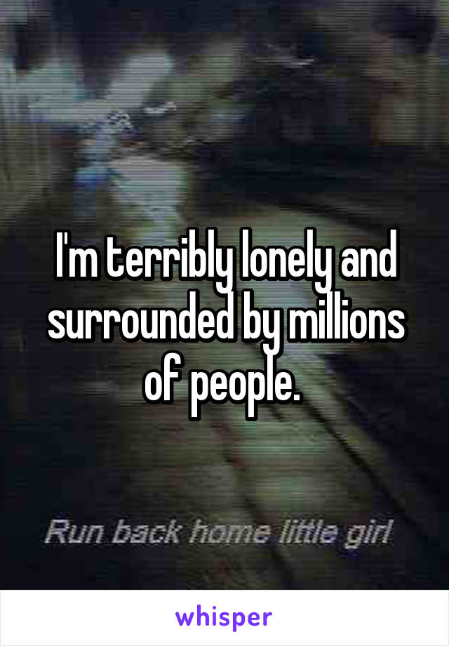 I'm terribly lonely and surrounded by millions of people. 