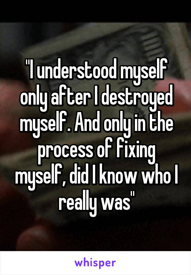 "I understood myself only after I destroyed myself. And only in the process of fixing myself, did I know who I really was"
