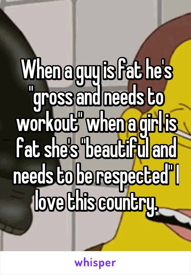 When a guy is fat he's "gross and needs to workout" when a girl is fat she's "beautiful and needs to be respected" I love this country.