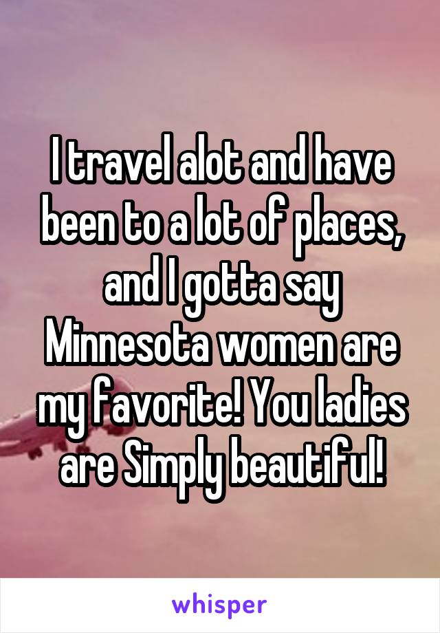 I travel alot and have been to a lot of places, and I gotta say Minnesota women are my favorite! You ladies are Simply beautiful!