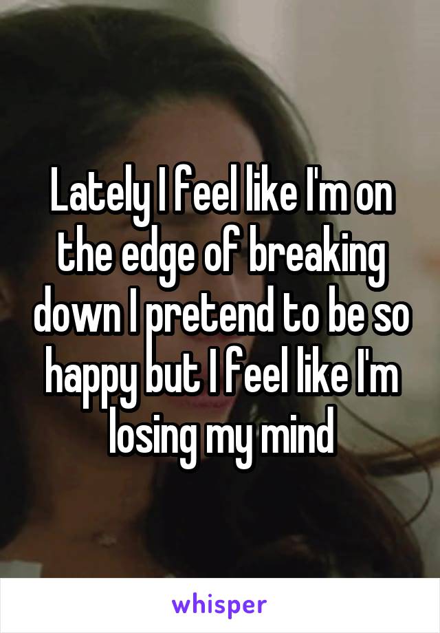 Lately I feel like I'm on the edge of breaking down I pretend to be so happy but I feel like I'm losing my mind