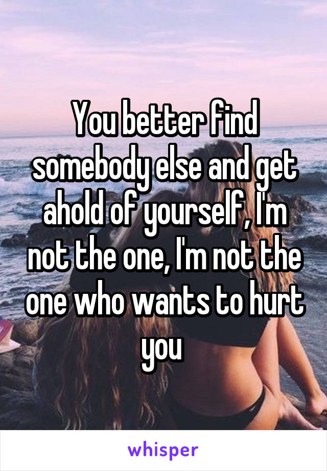 You better find somebody else and get ahold of yourself, I'm not the one, I'm not the one who wants to hurt you 