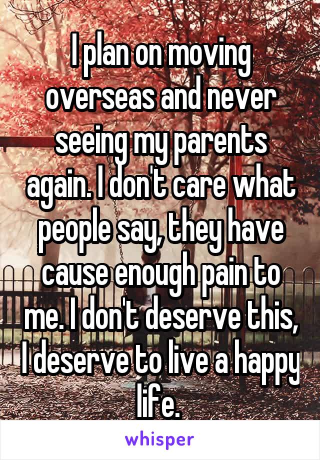 I plan on moving overseas and never seeing my parents again. I don't care what people say, they have cause enough pain to me. I don't deserve this, I deserve to live a happy life. 