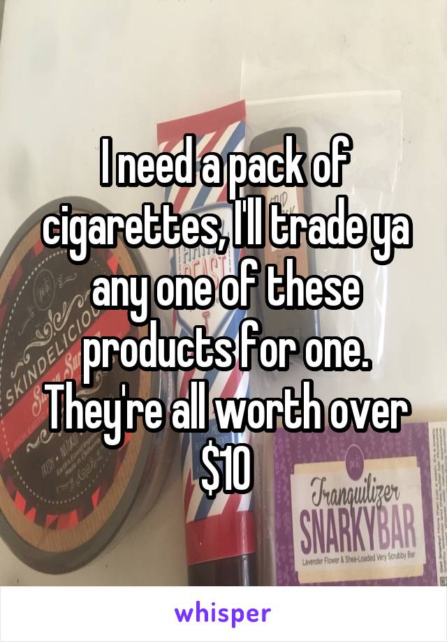 I need a pack of cigarettes, I'll trade ya any one of these products for one. They're all worth over $10