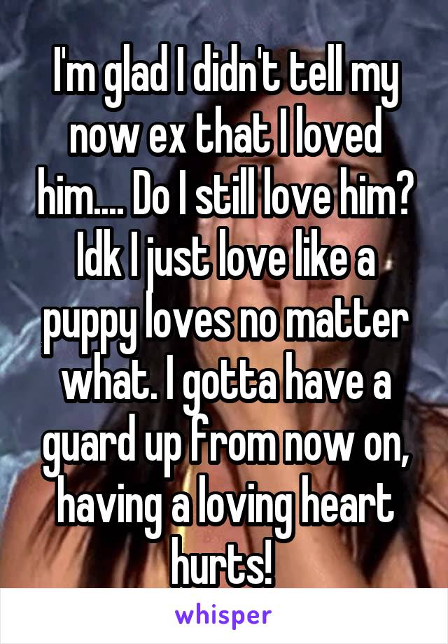 I'm glad I didn't tell my now ex that I loved him.... Do I still love him? Idk I just love like a puppy loves no matter what. I gotta have a guard up from now on, having a loving heart hurts! 