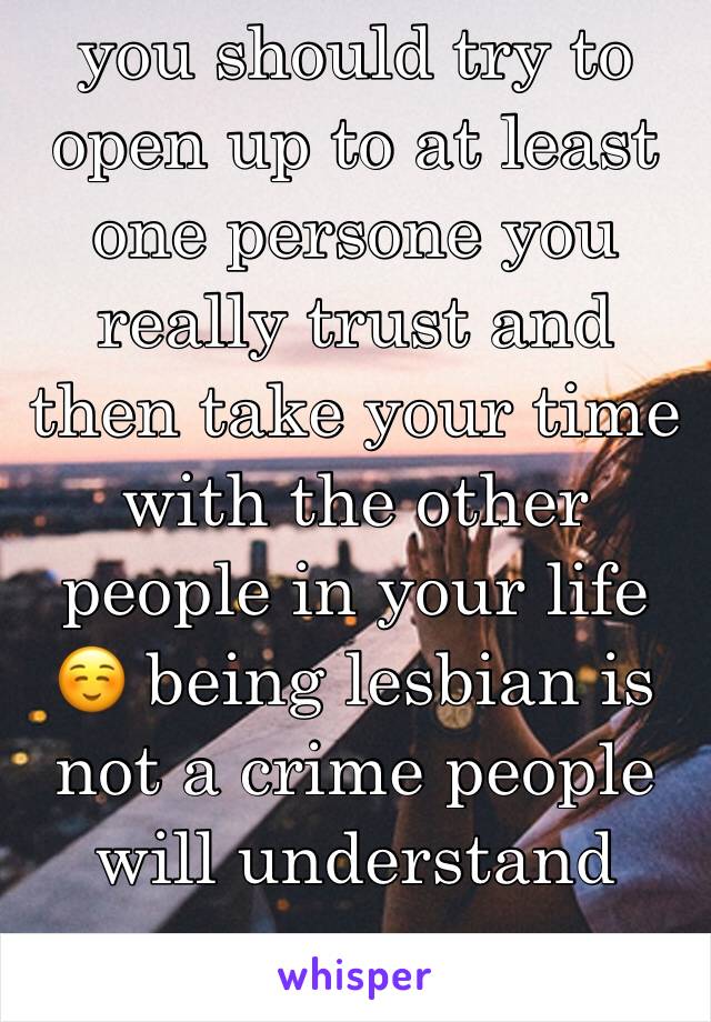 you should try to open up to at least one persone you really trust and then take your time with the other people in your life ☺️ being lesbian is not a crime people will understand 
