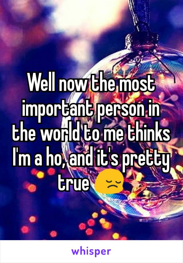 Well now the most important person in the world to me thinks I'm a ho, and it's pretty true 😔