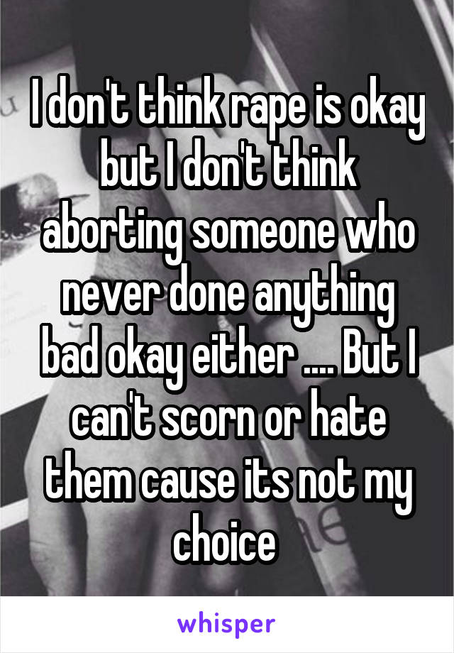 I don't think rape is okay but I don't think aborting someone who never done anything bad okay either .... But I can't scorn or hate them cause its not my choice 