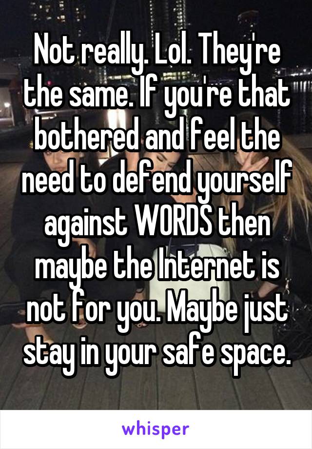 Not really. Lol. They're the same. If you're that bothered and feel the need to defend yourself against WORDS then maybe the Internet is not for you. Maybe just stay in your safe space. 