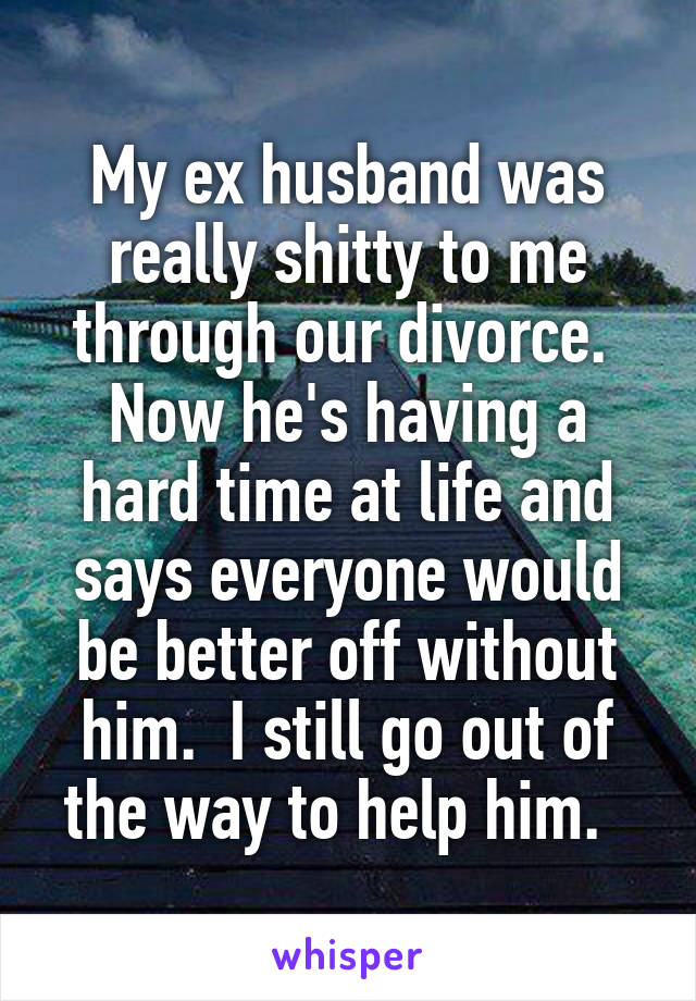 My ex husband was really shitty to me through our divorce.  Now he's having a hard time at life and says everyone would be better off without him.  I still go out of the way to help him.  