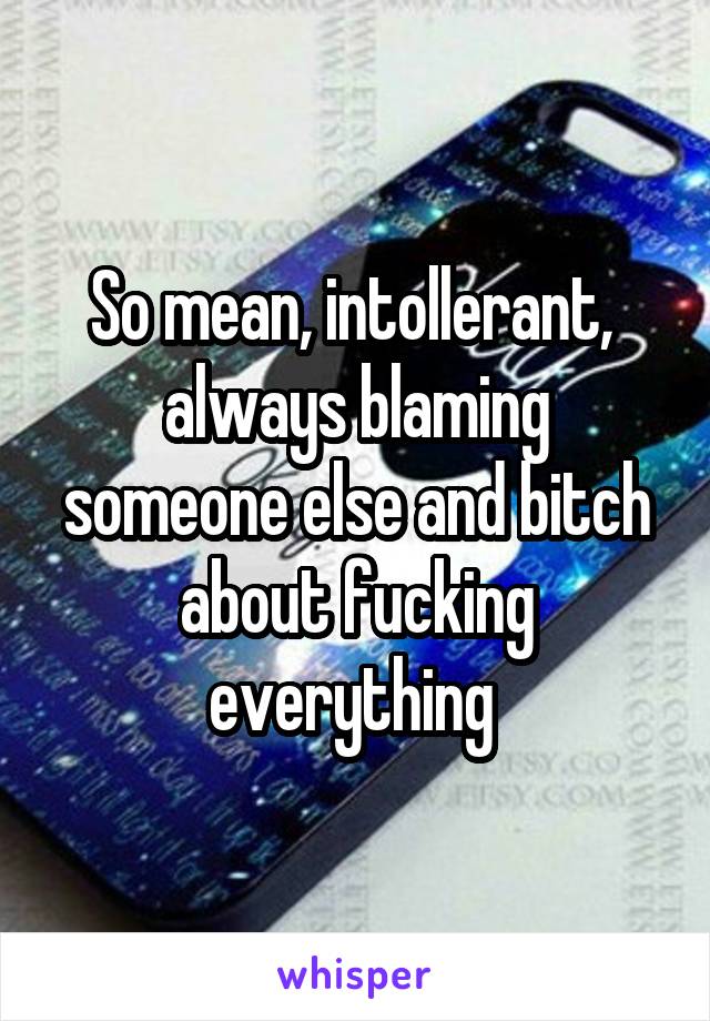 So mean, intollerant,  always blaming someone else and bitch about fucking everything 