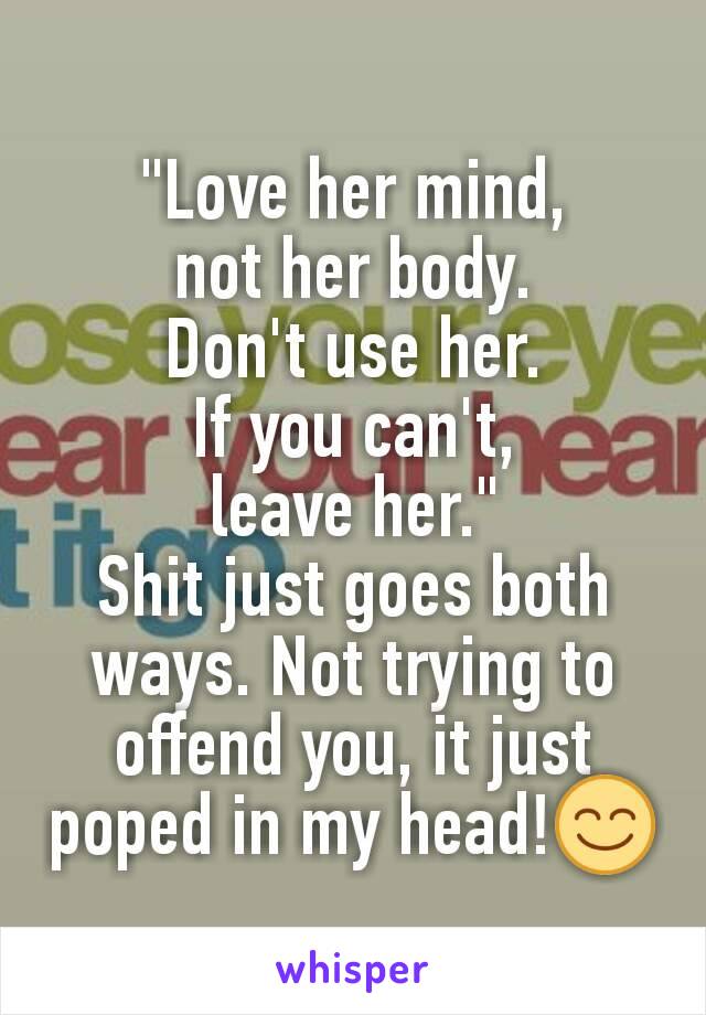 "Love her mind,
not her body.
Don't use her.
If you can't,
leave her."
Shit just goes both ways. Not trying to  offend you, it just poped in my head!😊