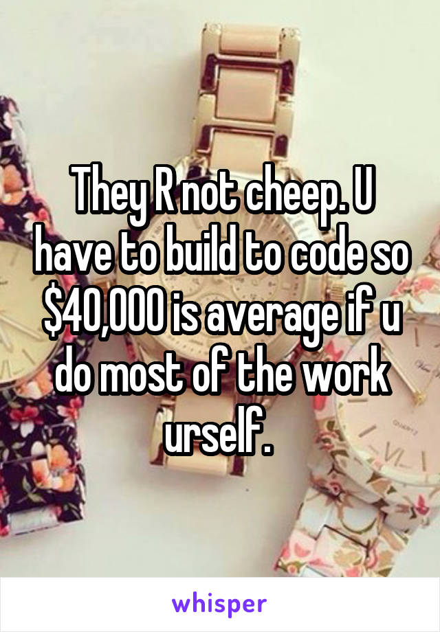 They R not cheep. U have to build to code so $40,000 is average if u do most of the work urself. 