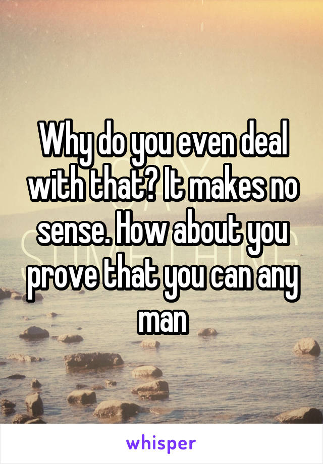 Why do you even deal with that? It makes no sense. How about you prove that you can any man