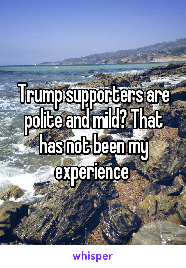 Trump supporters are polite and mild? That has not been my experience 